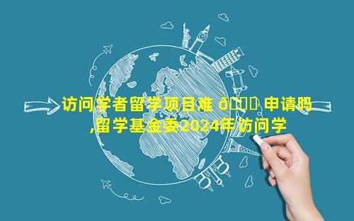 访问学者留学项目难 🐎 申请吗,留学基金委2024年访问学 🕷 者项目
